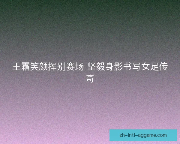 王霜笑颜挥别赛场 坚毅身影书写女足传奇