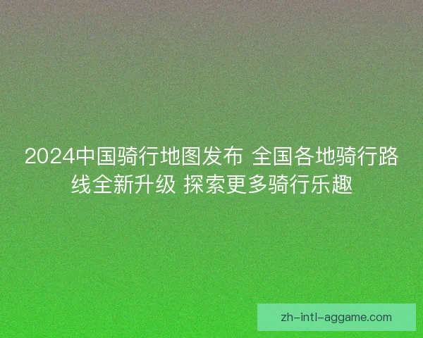 2024中国骑行地图发布 全国各地骑行路线全新升级 探索更多骑行乐趣