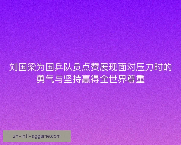 刘国梁为国乒队员点赞展现面对压力时的勇气与坚持赢得全世界尊重 刘国梁为国乒队员点赞展现面对压力时的勇气与坚持赢得全世界尊重