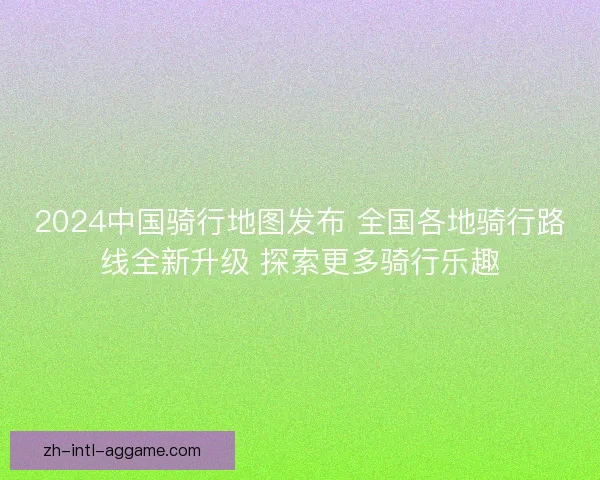2024中国骑行地图发布 全国各地骑行路线全新升级 探索更多骑行乐趣