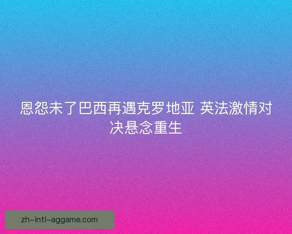 恩怨未了巴西再遇克罗地亚 英法激情对决悬念重生