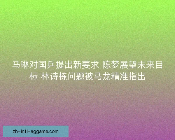 马琳对国乒提出新要求 陈梦展望未来目标 林诗栋问题被马龙精准指出