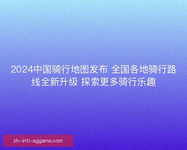 2024中国骑行地图发布 全国各地骑行路线全新升级 探索更多骑行乐趣