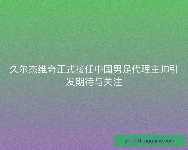 久尔杰维奇正式接任中国男足代理主帅引发期待与关注