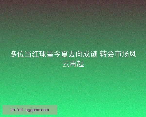 多位当红球星今夏去向成谜 转会市场风云再起 多位当红球星今夏去向成谜 转会市场风云再起