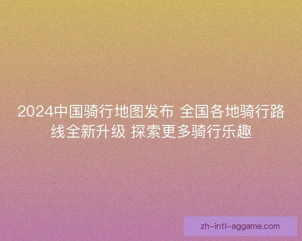 2024中国骑行地图发布 全国各地骑行路线全新升级 探索更多骑行乐趣 2024中国骑行地图发布 全国各地骑行路线全新升级 探索更多骑行乐趣