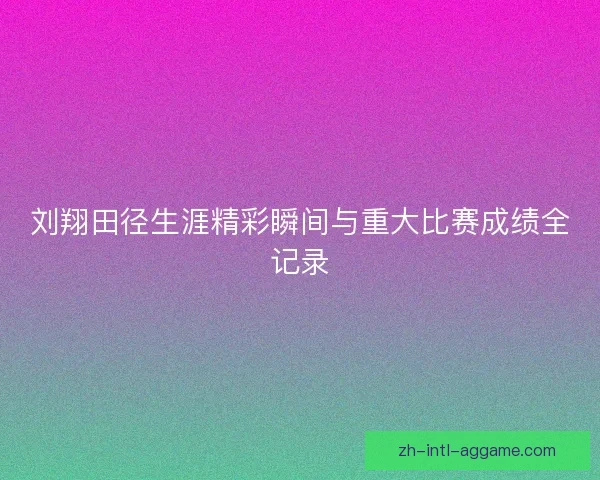 刘翔田径生涯精彩瞬间与重大比赛成绩全记录 刘翔田径生涯精彩瞬间与重大比赛成绩全记录