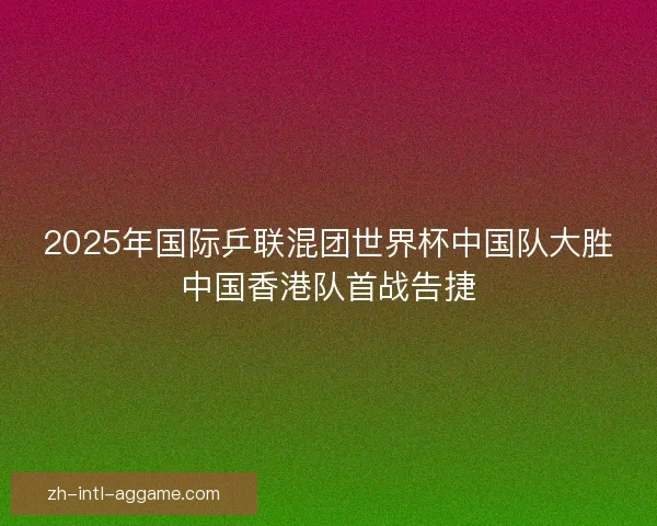 2025年国际乒联混团世界杯中国队大胜中国香港队首战告捷 2025年国际乒联混团世界杯中国队大胜中国香港队首战告捷