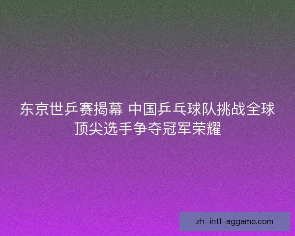 东京世乒赛揭幕 中国乒乓球队挑战全球顶尖选手争夺冠军荣耀 东京世乒赛揭幕 中国乒乓球队挑战全球顶尖选手争夺冠军荣耀