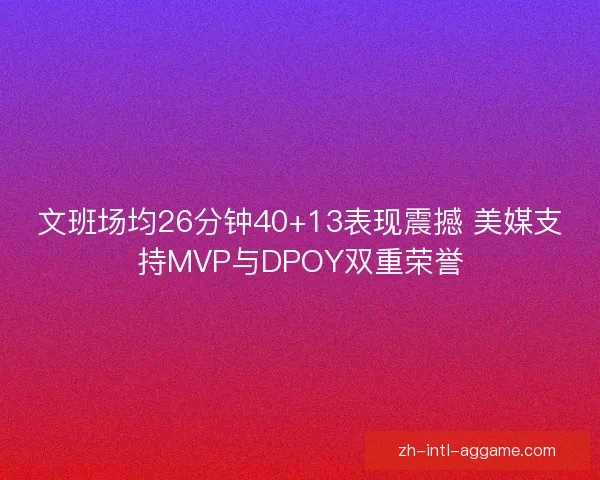 文班场均26分钟40+13表现震撼 美媒支持MVP与DPOY双重荣誉