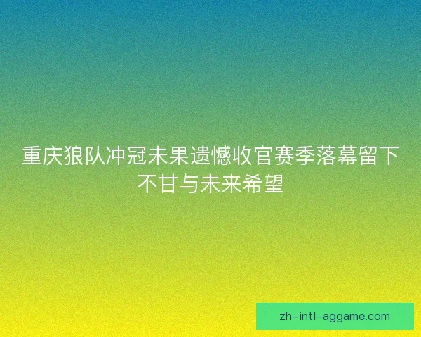 重庆狼队冲冠未果遗憾收官赛季落幕留下不甘与未来希望