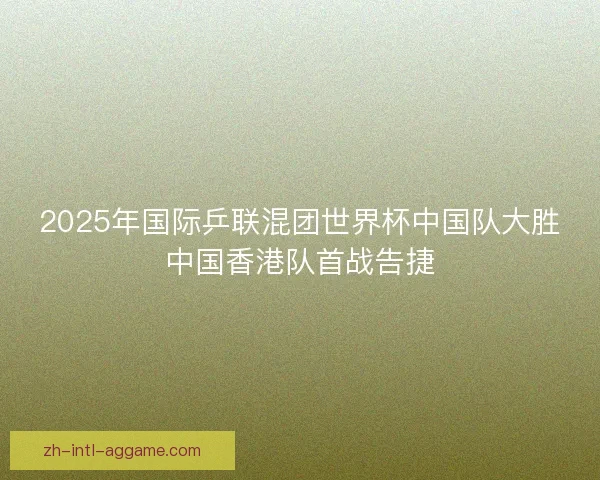 2025年国际乒联混团世界杯中国队大胜中国香港队首战告捷