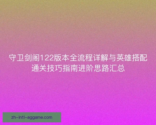 守卫剑阁122版本全流程详解与英雄搭配通关技巧指南进阶思路汇总