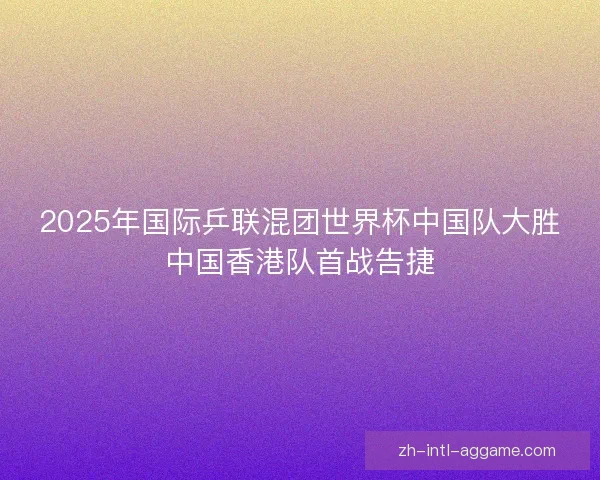 2025年国际乒联混团世界杯中国队大胜中国香港队首战告捷