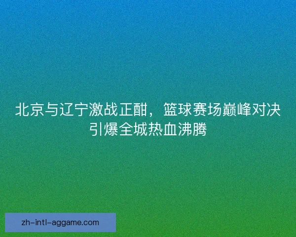 北京与辽宁激战正酣，篮球赛场巅峰对决引爆全城热血沸腾